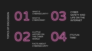TOPICS
OF
DISCUSSION
WHAT IS
CYBERSECURITY?
FACTS ABOUT
CYBERSECURITY
CYBER
SAFETY AND
LIFE ON THE
INTERNET
IT’S FUN
TIME!
WHAT IS
CYBERCRIME?
A LITTLE
HISTORY ON
THE CYBER
WORLD
 