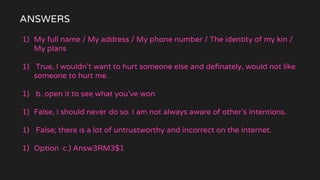 ANSWERS
1) My full name / My address / My phone number / The identity of my kin /
My plans
1) True, I wouldn’t want to hurt someone else and definately, would not like
someone to hurt me.
1) b. open it to see what you’ve won
1) False, I should never do so. I am not always aware of other’s intentions.
1) False; there is a lot of untrustworthy and incorrect on the Internet.
1) Option c.) Answ3RM3$1
 