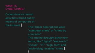 WHAT IS
CYBERCRIME?
Cybercrime is criminal
activities carried out by
means of computers or
the internet.
The former descriptions were
"computer crime" or "crime by
computer".
The Internet brought other new
terms, like "digital", "electronic",
"virtual" , "IT", "high-tech" and
“technology-enabled" crime.
 