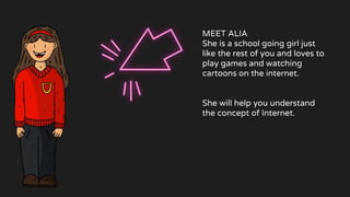 MEET ALIA
She is a school going girl just
like the rest of you and loves to
play games and watching
cartoons on the internet.
She will help you understand
the concept of Internet.
 