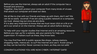 Before you use the Internet, always ask an adult if the computer has a
firewall and antivirus.
Together, they both protect your computer from many kinds of viruses
that attack our computer and steal our data.
We all like to chat with our friends and keep up with them, don’t we? We
can do so easily via email. If we are using a public network or a computer,
we must always log out once we are done.
If it is also very important to know that we must never click on a lik or an
ad in our email or on the Internet. Always ask an adult before doing so.
To help with your regular studies that Internet and is an amazing resource.
Before you sign up for a website, ask your parents for help and
supervision. In matters such as these, they know best.
You may find free Wifi in public spaces like shops, railway stations,
shopping malls, metros etc. to surf the Internet and use it. Avoid using it
as they can be harmful. Never connect to them, as they are not safe!
CONGRATULATIONS! YOU ARE NOW CYBER / INTERNET SAFE!
 