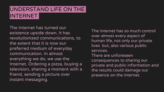 UNDERSTAND LIFE ON THE
INTERNET
The Internet has turned our
existence upside down. It has
revolutionized communications, to
the extent that it is now our
preferred medium of everyday
communication. In almost
everything we do, we use the
Internet. Ordering a pizza, buying a
television, sharing a moment with a
friend, sending a picture over
instant messaging.
The Internet has so much control
over almost every aspect of
human life, not only our private
lives but, also various public
services.
There are unforeseen
consequences to sharing our
private and public information and
the results could damage our
presence on the internet.
 