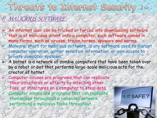 I) MALICIOUS SOFTWARE :
 An internet user can be tricked or forced into downloading software
that is of malicious intent onto a computer, such software comes in
many forms, such as viruses, trojan horses, spyware and worms.
 Malware, short for malicious software, is any software used to disrupt
computer operation, gather sensitive information, or gain access to
private computer systems.
 A botnet is a network of zombie computers that have been taken over
by a robot or bot that performs large-scale malicious acts for the
creator of botnet.
 Computer viruses are programs that can replicate
their structures or effects by infecting other
files or structures on a computer to steal data.
 Computer worms are programs that can replicate
themselves throughout a computer network,
performing a malicious tasks throughout.
 
