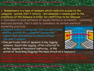  Ransomware is a type of malware which restricts access to the
computer system that it infects , and demands a ransom paid to the
creator(s) of the malware in order for restriction to be removed.
 Scareware is scam software of usually limited or no benefit, containing
malicious payloads, that is sold to consumers via certain unethical
marketing practices.
Spyware refers to programs that surreptitiously
monitor activity on a computer system and
report that information to others without
the user’s consent.
One particular kind of spyware is key logging
malware. Keystroke logging, often referred to
as key logging or keyboard capturing , is the
action of recording (logging) the keys struck on a keyboard.
A trojan horse, commonly known as a trojan, is a general term for
malicious software that pretends to be harmless, so that a user will be
convinced to download it onto the computer.
*************************************
******************************
 
