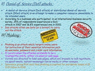 II) Denial-of- Service (DoS) attacks :
 A denial-of-service attack (DoS attack) or distributed denial-of-service
attack (DDoS attack) is an attempt to make a computer resource unavailable to
its intended users.
 According to a business who participated in an international business security
survey, 25% of respondents experienced a DoS
attack in 2007 and 16.8% experienced one in 2010.
 Dos attacks often use bots (or a botnet) to carry
out the attack.
III) Phishing :
 Phishing is an attack which targets online users
for extraction of their sensitive information such
as username, password and credit card information.
 It occurs when the attacker pretends to be a
trustworthy entity, either via email or web page.
 Victims are directed to fake web pages, which are dressed to look legitimate,
via spoof emails, instant messenger/social media or other avenues.
 Insurance group RSA said that phishing accounted for worldwide losses of $
10.8 billion in 2016.
 