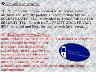 Network layer security ;
TCP/IP protocols may be secured with cryptographic
methods and security protocols. These include SECURE
SOCKETS LAYER (SSL), succeeded by TRANSPORT LAYER
SECURITY (TSL) for web traffic, PRETTY GOOD PRIVACY
(PGP) for email and IPsec for the network layer security.
 Multi-factor authentication :
Multi-factor authentication (MFA) is a method of computer
access control in which a user
is granted access only after
successfully presenting several
separate pieces of evidence to
an authentication mechanism.
Internet resources, such as
websites and email, may be secured sing multi-factor
authentication .
 