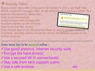 Security Token :
Some online sites offer customers the ability to use a six-digit code
which randomly changes after 30-60 seconds on a security token .The
keys on the security token have
built in mathematical
computations and manipulate
numbers based on the current
time built into the device.
This means that every 30 seconds there is only a certain array of
numbers possible which would be correct to validate access to the
online account.
__________________________________________________________
Some more tips to be secured online :-
Use good antivirus, internet security suite
Encrypt the hard drive(s)
Use a secured Wi-Fi connection(s)
Stay safe from tech support scams
Use a safe browser etc.
 