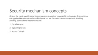 Security mechanism concepts
One of the most specific security mechanisms in use is cryptographic techniques. Encryption or
encryption-like transformations of information are the most common means of providing
security. Some of the mechanisms are:
1) Encipherment:
2) Digital Signature:
3) Access Control:
 