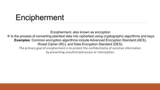 Encipherment
Encipherment, also known as encryption
 Is the process of converting plaintext data into ciphertext using cryptographic algorithms and keys.
Examples: Common encryption algorithms include Advanced Encryption Standard (AES),
Rivest Cipher (RC), and Data Encryption Standard (DES).
The primary goal of encipherment is to protect the confidentiality of sensitive information
by preventing unauthorized access or interception.
 