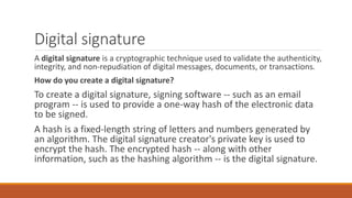 Digital signature
A digital signature is a cryptographic technique used to validate the authenticity,
integrity, and non-repudiation of digital messages, documents, or transactions.
How do you create a digital signature?
To create a digital signature, signing software -- such as an email
program -- is used to provide a one-way hash of the electronic data
to be signed.
A hash is a fixed-length string of letters and numbers generated by
an algorithm. The digital signature creator's private key is used to
encrypt the hash. The encrypted hash -- along with other
information, such as the hashing algorithm -- is the digital signature.
 