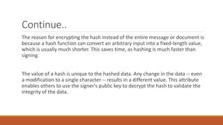 Continue..
The reason for encrypting the hash instead of the entire message or document is
because a hash function can convert an arbitrary input into a fixed-length value,
which is usually much shorter. This saves time, as hashing is much faster than
signing.
The value of a hash is unique to the hashed data. Any change in the data -- even
a modification to a single character -- results in a different value. This attribute
enables others to use the signer's public key to decrypt the hash to validate the
integrity of the data.
 
