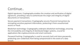 Continue..
Digital signatures: Cryptography enables the creation and verification of digital
signatures, providing a way to authenticate the origin and integrity of digital
documents or transactions.
Secure payment transactions: Cryptography secures financial transactions by
encrypting sensitive payment information, protecting it from unauthorized
access or fraud.
Blockchain technology: Cryptography underpins blockchain technology, ensuring
the immutability and integrity of distributed ledger systems, crucial for
applications like cryptocurrencies and smart contracts.
Password hashing: Cryptography is used to securely hash and store passwords,
protecting user credentials from being compromised in the event of a data
breach.
 