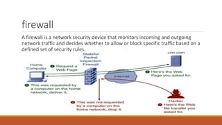 firewall
A firewall is a network security device that monitors incoming and outgoing
network traffic and decides whether to allow or block specific traffic based on a
defined set of security rules.
 