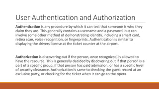 User Authentication and Authorization
Authentication is any procedure by which it can test that someone is who they
claim they are. This generally contains a username and a password, but can
involve some other method of demonstrating identity, including a smart card,
retina scan, voice recognition, or fingerprints. Authentication is similar to
displaying the drivers license at the ticket counter at the airport.
Authorization is discovering out if the person, once recognized, is allowed to
have the resource. This is generally decided by discovering out if that person is a
part of a specific group, if that person has paid admission, or has a specific level
of security clearance. Authorization is same to checking the guest record at an
exclusive party, or checking for the ticket when it can go to the opera.
 