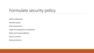 Formulate security policy.
Define objectives
Identify assets
Risk assessment
Legal and regulatory compliance
Roles and responsibilities
Access control
Data protection
 