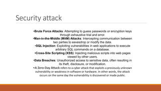 Security attack
•Brute Force Attacks: Attempting to guess passwords or encryption keys
through exhaustive trial and error.
•Man-in-the-Middle (MitM) Attacks: Intercepting communication between
two parties to eavesdrop or modify the data.
•SQL Injection: Exploiting vulnerabilities in web applications to execute
arbitrary SQL commands on a database.
•Cross-Site Scripting (XSS): Injecting malicious scripts into web pages
viewed by other users.
•Data Breaches: Unauthorized access to sensitive data, often resulting in
its theft, disclosure, or modification.
•A Zero-Day Attack refers to a cyber attack that exploits a previously unknown
vulnerability or weakness in software or hardware. In other words, the attack
occurs on the same day the vulnerability is discovered or made public.
 