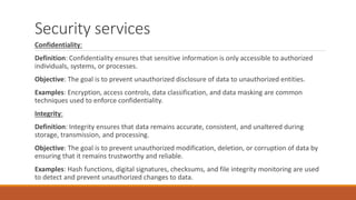 Security services
Confidentiality:
Definition: Confidentiality ensures that sensitive information is only accessible to authorized
individuals, systems, or processes.
Objective: The goal is to prevent unauthorized disclosure of data to unauthorized entities.
Examples: Encryption, access controls, data classification, and data masking are common
techniques used to enforce confidentiality.
Integrity:
Definition: Integrity ensures that data remains accurate, consistent, and unaltered during
storage, transmission, and processing.
Objective: The goal is to prevent unauthorized modification, deletion, or corruption of data by
ensuring that it remains trustworthy and reliable.
Examples: Hash functions, digital signatures, checksums, and file integrity monitoring are used
to detect and prevent unauthorized changes to data.
 