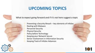 UPCOMING TOPICS 
What to expect going forward and if it’s not here suggest a topic 
Preventing a Security Breach – key elements of InfoSec 
Dealing with Malware 
Personnel Security 
Physical Security 
Policy before Technology 
Keeping your Network Secure 
Senior Involvement in Information Security 
Keeping Track of InfoSec Advances 
 