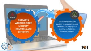 The Internet Security 
partner is an expert in this 
field and can help you to 
identify and address 
issues of concern 
KNOWING 
WHETHER YOUR 
SECURITY 
CONTROLS ARE 
EFFECTIVE 
 