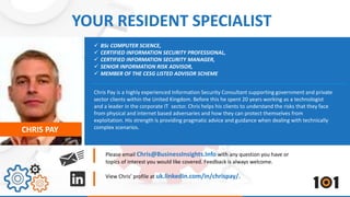 YOUR RESIDENT SPECIALIST 
 BSc COMPUTER SCIENCE, 
 CERTIFIED INFORMATION SECURITY PROFESSIONAL, 
 CERTIFIED INFORMATION SECURITY MANAGER, 
 SENIOR INFORMATION RISK ADVISOR, 
 MEMBER OF THE CESG LISTED ADVISOR SCHEME 
Chris Pay is a highly experienced Information Security Consultant supporting government and private 
sector clients within the United Kingdom. Before this he spent 20 years working as a technologist 
and a leader in the corporate IT sector. Chris helps his clients to understand the risks that they face 
from physical and internet based adversaries and how they can protect themselves from 
exploitation. His strength is providing pragmatic advice and guidance when dealing with technically 
CHRIS PAY complex scenarios. 
Please email Chris@BusinessInsights.Info with any question you have or 
topics of interest you would like covered. Feedback is always welcome. 
View Chris’ profile at uk.linkedin.com/in/chrispay/. 
 