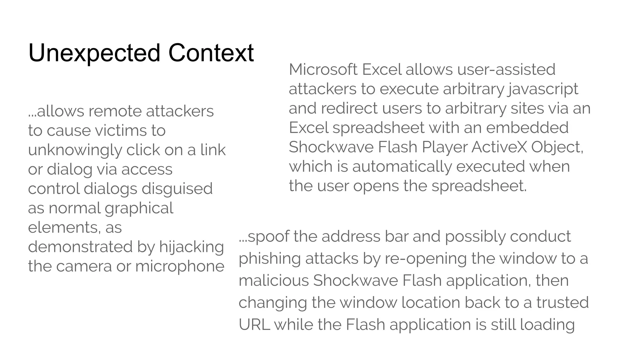 Unexpected Context
...spoof the address bar and possibly conduct
phishing attacks by re-opening the window to a
malicious Shockwave Flash application, then
changing the window location back to a trusted
URL while the Flash application is still loading
Microsoft Excel allows user-assisted
attackers to execute arbitrary javascript
and redirect users to arbitrary sites via an
Excel spreadsheet with an embedded
Shockwave Flash Player ActiveX Object,
which is automatically executed when
the user opens the spreadsheet.
...allows remote attackers
to cause victims to
unknowingly click on a link
or dialog via access
control dialogs disguised
as normal graphical
elements, as
demonstrated by hijacking
the camera or microphone
 