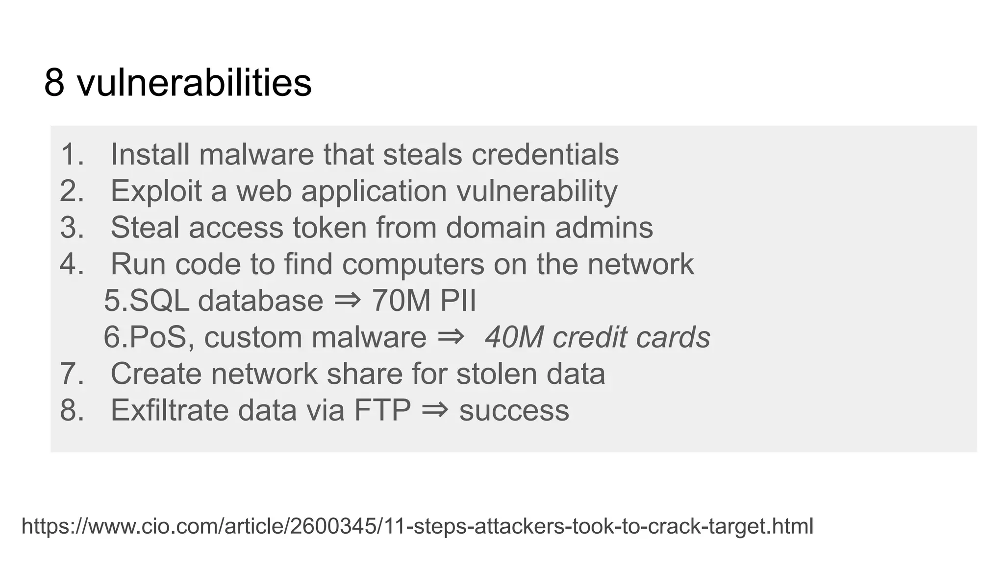 1. Install malware that steals credentials
2. Exploit a web application vulnerability
3. Steal access token from domain admins
4. Run code to find computers on the network
5.SQL database ⇒ 70M PII
6.PoS, custom malware ⇒ 40M credit cards
7. Create network share for stolen data
8. Exfiltrate data via FTP ⇒ success
8 vulnerabilities
https://www.cio.com/article/2600345/11-steps-attackers-took-to-crack-target.html
 