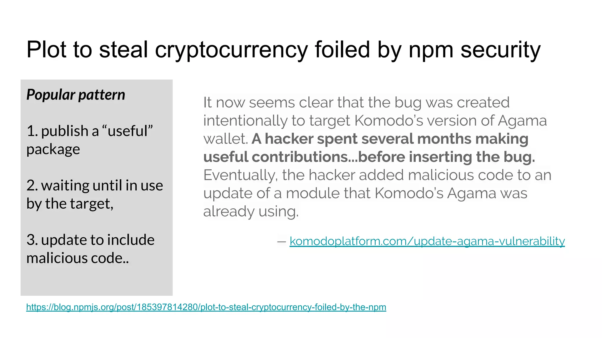 Plot to steal cryptocurrency foiled by npm security
Popular pattern
1. publish a “useful”
package
2. waiting until in use
by the target,
3. update to include
malicious code..
It now seems clear that the bug was created
intentionally to target Komodo’s version of Agama
wallet. A hacker spent several months making
useful contributions...before inserting the bug.
Eventually, the hacker added malicious code to an
update of a module that Komodo’s Agama was
already using.
— komodoplatform.com/update-agama-vulnerability
https://blog.npmjs.org/post/185397814280/plot-to-steal-cryptocurrency-foiled-by-the-npm
 