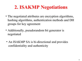 4
• The negotiated attributes are encryption algorithms,
hashing algorithms, authentication methods and DH
groups for key agreement
2. ISAKMP Negotiations
• Additionally, pseudorandom bit generator is
negotiated
• An ISAKMP SA is bi-directional and provides
confidentiality and authenticity
 