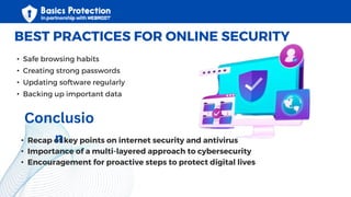 • Safe browsing habits
• Creating strong passwords
• Updating software regularly
• Backing up important data
BEST PRACTICES FOR ONLINE SECURITY
• Recap of key points on internet security and antivirus
• Importance of a multi-layered approach to cybersecurity
• Encouragement for proactive steps to protect digital lives
Conclusio
n
 