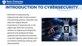 INTRODUCTION TO CYBERSECURITY
• Definition of cybersecurity:
Cybersecurity refers to the practice
of protecting systems, networks, and
data from digital attacks.
• Importance of cybersecurity in the
digital age: With the increasing
reliance on digital technologies for
personal and professional tasks,
cybersecurity has become essential
to protect against cyber threats such
as malware, phishing, hacking, and
data breaches.
 