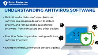 UNDERSTANDING ANTIVIRUS SOFTWARE
• Definition of antivirus software: Antivirus
software is a program designed to detect,
prevent, and remove malicious software
(malware) from computers and other devices.
• Function: Detecting and removing malicious
software (malware)
• Examples of malware types it protects against
 