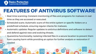 • Real-time scanning: Constant monitoring of files and programs for malware in real-
time as they are accessed or executed.
• Scheduled scans: Automatic scans of the entire system or specific folders on a
predefined schedule, ensuring regular checks for malware.
• Automatic updates: Regular updates to antivirus definitions and software to detect
and defend against new and evolving threats.
• Quarantine functionality: Isolating infected files in a secure location to prevent them
from causing harm while providing an option for further analysis or restoration if
needed
FEATURES OF ANTIVIRUS SOFTWARE
 