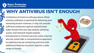 • Limitations of antivirus software alone: While
antivirus software is essential for detecting and
removing known malware, it may not provide
sufficient protection against sophisticated
cyber threats like zero-day attacks, phishing
scams, and network-based exploits.
• Introduction to internet security suites: Internet
security suites offer a comprehensive approach
to cybersecurity by combining antivirus with
additional features to protect against a wide
range of threats.
WHY ANTIVIRUS ISN'T ENOUGH
 