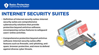 INTERNET SECURITY SUITES
• Definition of internet security suites: Internet
security suites are comprehensive
cybersecurity solutions that provide
protection beyond antivirus software,
encompassing various features to safeguard
users' online activities.
• Comprehensive protection beyond antivirus
software: Internet security suites offer
features such as firewalls, anti-phishing, anti-
spam, browser protection, and more to defend
against diverse cyber threats.
 