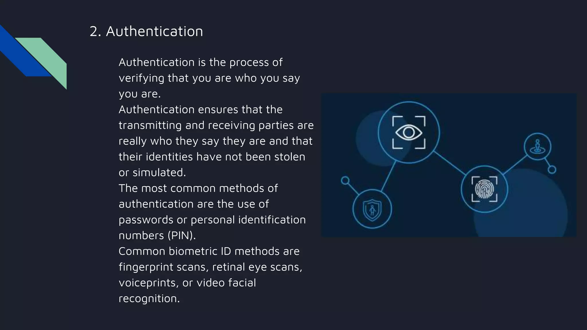2. Authentication
Authentication is the process of
verifying that you are who you say
you are.
Authentication ensures that the
transmitting and receiving parties are
really who they say they are and that
their identities have not been stolen
or simulated.
The most common methods of
authentication are the use of
passwords or personal identification
numbers (PIN).
Common biometric ID methods are
fingerprint scans, retinal eye scans,
voiceprints, or video facial
recognition.
 