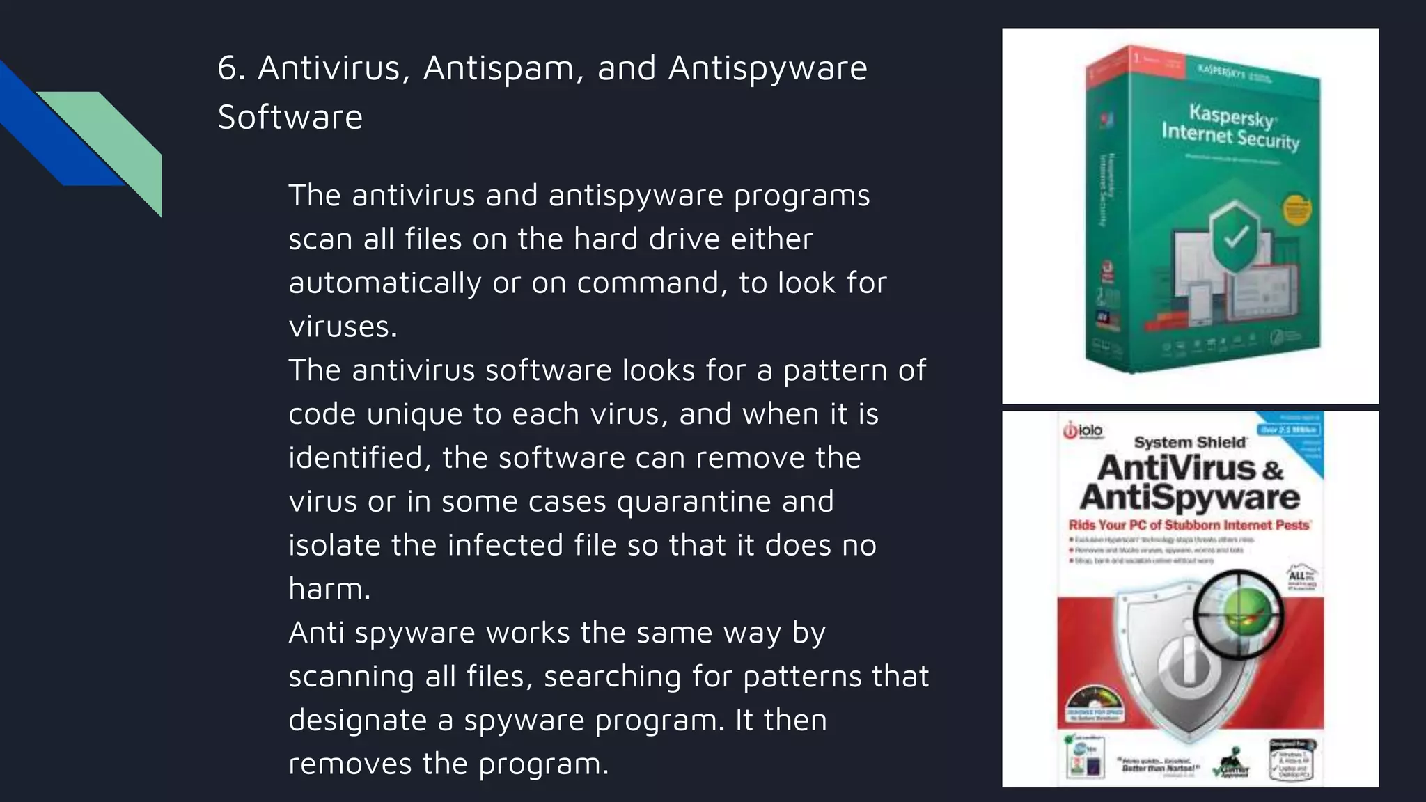 6. Antivirus, Antispam, and Antispyware
Software
The antivirus and antispyware programs
scan all files on the hard drive either
automatically or on command, to look for
viruses.
The antivirus software looks for a pattern of
code unique to each virus, and when it is
identified, the software can remove the
virus or in some cases quarantine and
isolate the infected file so that it does no
harm.
Anti spyware works the same way by
scanning all files, searching for patterns that
designate a spyware program. It then
removes the program.
 