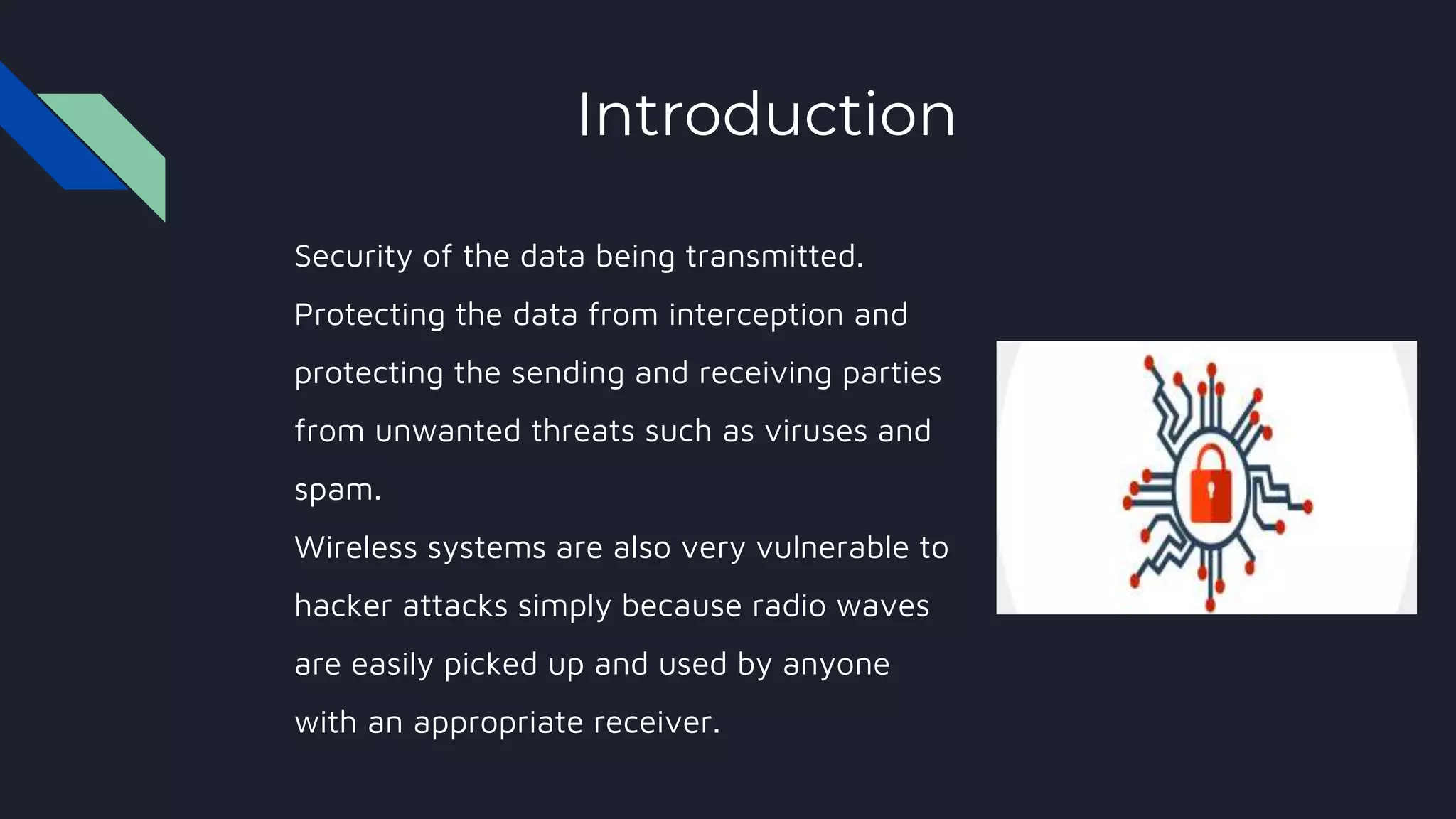 Introduction
Security of the data being transmitted.
Protecting the data from interception and
protecting the sending and receiving parties
from unwanted threats such as viruses and
spam.
Wireless systems are also very vulnerable to
hacker attacks simply because radio waves
are easily picked up and used by anyone
with an appropriate receiver.
 