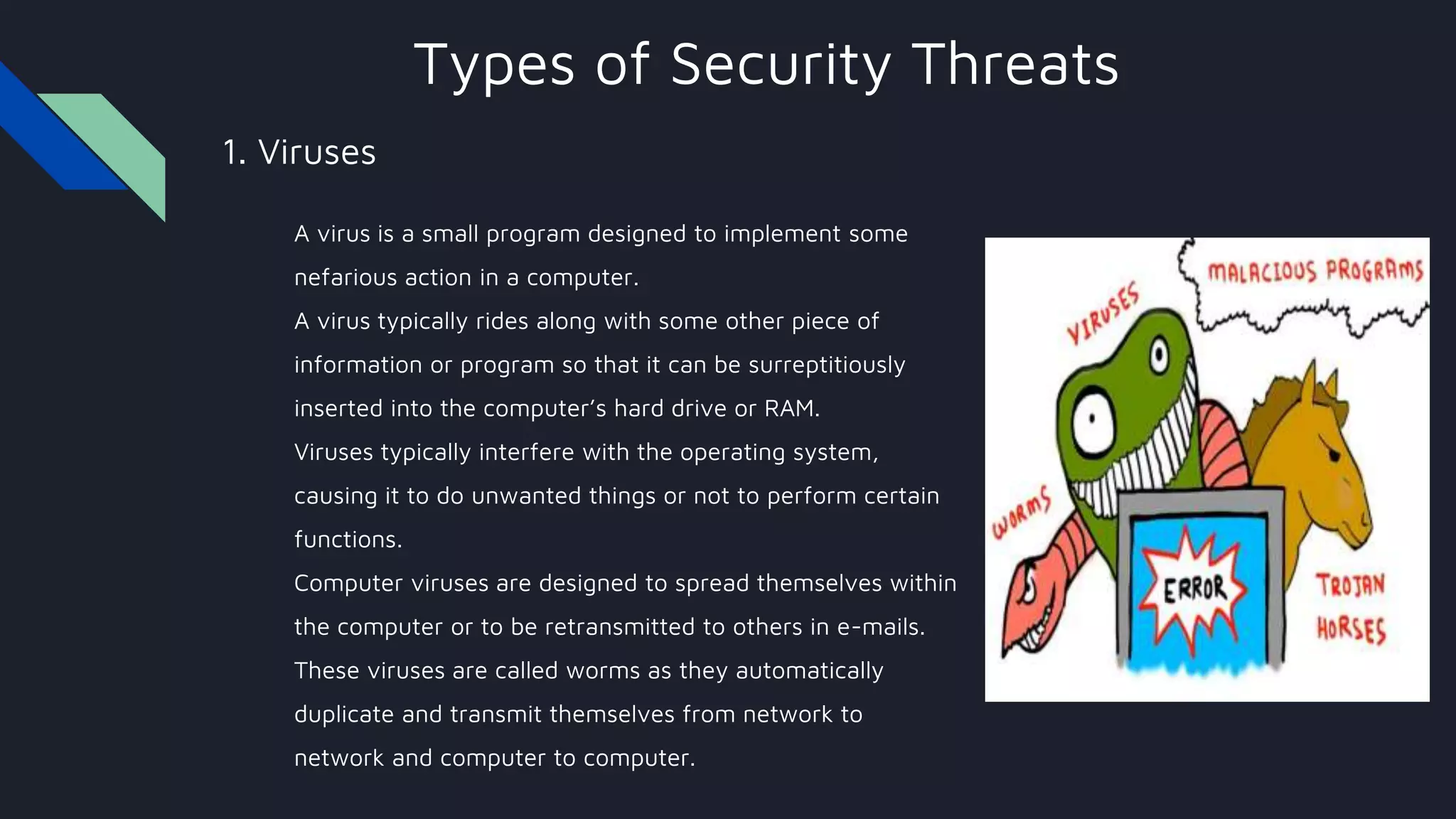 Types of Security Threats
1. Viruses
A virus is a small program designed to implement some
nefarious action in a computer.
A virus typically rides along with some other piece of
information or program so that it can be surreptitiously
inserted into the computer’s hard drive or RAM.
Viruses typically interfere with the operating system,
causing it to do unwanted things or not to perform certain
functions.
Computer viruses are designed to spread themselves within
the computer or to be retransmitted to others in e-mails.
These viruses are called worms as they automatically
duplicate and transmit themselves from network to
network and computer to computer.
 