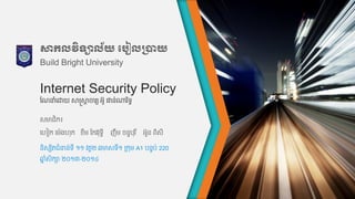 Internet Security Policy
សមាជិក៖
ហហៀក ហម៉េងហុក ខឹម កកវវុទ្ធី ញឹម ចន្ទបុរ ី អួន្ ពិសី
កែនាំហោយ សាស្ត្សាត ចារយ អូ ផាន្់ណារ ិទ្ធ
សាកលវិទាល័យ បបៀលប្រាយ
Build Bright University
ន្ិសសិតជាំនន្់ទ្ី ១១ វគគ២ ឆមាសទ្ី១ រកុម A1 បន្ទប់ 220
ឆ្ន ាំសិកា ២០១៣-២០១៤
 