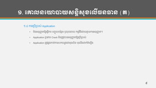 ១. បោលនបោាយសនតិសុខបលើធនធាន (ត)
១.៤ ការហរបើរបាស់ Application
• មិន្អន្ុញ្ហា តឱ្យហ្វើការ បញ្ចូ លបកន្ថម ឫលុបហចាល កមមវ ិ្ីហោយគ្នម ន្ការអន្ុញ្ហា ត។
• Application របហភទ្ Crack មិន្រតូវបាន្អន្ុញ្ហា តឱ្យហរបើរបាស់
• Application រតូវឆលងកាត់ការសាកលបងជាមុន្សិន្ មុន្ន្ឹងោក់តាំហឡើង
៥
 