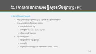 ២. បោលនបោាយសនតិសុខបលើបណ្ដា ញ (ត)
២.២ ការហរបើរបាស់រកយសមាង ត់
• រកយសមាង ត់កដលហរបើរបាស់កនុងការ Login ឫ សរមាប់ E-Mail រតូវកតមាន្សុវតថិភាព។
• រកយសមាង ត់រតូវហឆលើយតបន្ឹងលកខខែឌ ដូចតហៅ៖
• មាន្របកវងមិន្តិចជាង ៨ តួ
• ជាការផសាំរវាង Character, Number, Symbol
• ផសាំហោយ អកសរ្ាំ ន្ិងអកសរតូច
• ហជៀសវាងការហរបើរបាស់៖
• ថ្ងងកខឆ្ន ាំកាំហែើ ត ឬ ហ្ម េះផាទ ល់ខលួន្
• ហលខទ្ូរស័ពទ
• រកយសមាង ត់កដលងាយរសួល (ឧ. P@$$W0RD, 123abc… ជាហដើម)
១០
 