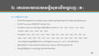 ២. បោលនបោាយសនតិសុខបលើបណ្ដា ញ (ត)
២.៤ ការហរបើរបាស់ E-Mail
• កាំែត់ទ្ាំហាំថ្ន្ការរកាទ្ុករបស់ E-Mail ឱ្យបាន្សមរមយ (200MB សរមាប់បុគគលិក្មមតា ន្ិង 500MB សរមាប់ថាន ក់Manager)
• កាំែត់ទ្ាំហាំ Attachment មិន្ឱ្យហលើសពី 10MB កនុង ១សារ
• កាំែត់របហភទ្ Attachment ហោយអន្ុញ្ហា ត ឱ្យហ្វើការហផ្ើឯកសារ របហភទ្ ជា *.PDF, *.DOC, *.DOCX, *.XLS, *.XLSX,
*.ACCDB, *.MDB, *.JPG, *.JPEG, *.GIF, *.PNG
• ឯកសាររបហភទ្ *.ADE, *.ADP, *.BAT, *.CHM, *.CMD, *.COM, *.CPL, *.EXE, *.HTA, *.INS, *.ISP, *.JSE, *.LIB,
*.MDE, *.MSC, *.MSP, *.MST, *.PIF, *.SCR, *.SCT, *.SHB, *.SYS, *.VB, *.VBE, *.VBS, *.VXD, *.WSC, *.WSF,
*.WSH មិន្រតូវបាន្អន្ុញ្ហា តិឱ្យហផ្ើជាោច់ខ្ត ហទេះបីជារតូវបាន្ Compress ជា *.ZIP ឫ *.RAR ហហើយក៏ហោយ
• ហជៀសវាងហរបើរបាស់ E-Mail របស់រកុមហុន្ កនុងការចុេះហ្ម េះ (Register) ហលើហសវាកមម ឫរកុមហុន្ ដថ្ទ្
• មិន្អន្ុញ្ហា តិឱ្យហរបើរបាស់ E-Mail ផាទ ល់ខលួន្ កនុងការទ្ាំនក់ទ្ាំន្ងការងារ
១២
 