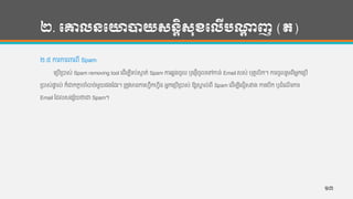 ២. បោលនបោាយសនតិសុខបលើបណ្ដា ញ (ត)
២.៥ ការការររពី Spam
ហរបើរបាស់ Spam removing tool ហដើមបីទ្ប់សាក ត់ Spam ការឆលងចូល ឫហផ្ើចូលហៅកាន្់ Email របស់ បុគគលិក។ ការចូលរួមពីអនកហរបើ
របាស់ផាទ ល់ ក៏ជាកកាដ ចាាំបាច់មួយផងកដរ។ រតូវមាន្ការហវឹកហវីន្ អនកហរបើរបាស់ ឱ្យសាគ ល់ពី Spam ហដើមបីហជៀសវាង ការហបើក ឫដាំហែើ រការ
Email កដលសងស័យថាជា Spam។
១៣
 