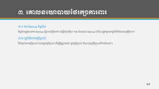 ៣. បោលនបោាយថថរកាការពារ
៣.១ ការ Backup ទ្ិន្នន្័យ
ទ្ិន្នន្័យរតូវមាន្ការ Backup ឱ្យបាន្ហទ្ៀងទត់ ជាហរៀងរាល់ថ្ងង។ File កដលបាន្ Backup ហហើយ រតូវរកាទ្ុកកនុងទ្ីតាាំងមាន្សុវតថិភាព។
៣.២ ឃ្ល ាំហមើលការហរបើរបាស់
ពិន្ិតយការការហរបើរបាស់ របស់អនកហរបើរបាស់ ហដើមបីឱ្យរបកដថា អនកហរបើរបាស់ មិន្បាន្របរពឹតដខុសពីការកាំែត់។
១៤
 