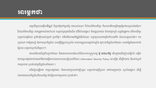 អារម្ភកថា
បហចចកវ ិទ្ាបាន្ហ្វើការវ ិវឌ្ឍន្៍ ពីមួយថ្ងងហៅមួយថ្ងង ឥតឈប់ឈរ។ វ ិស័យព័ត៌មាន្វ ិទ្ា ក៏មាន្ការរ ីកចហរមើន្គួរឱ្យកត់សមាគ ល់ផងកដរ។
វ ិស័យព័ត៌មាន្វ ិទ្ា ជាតរមូវការយ៉េ ងចាាំបាច់ សរមាប់រទ្រទ្ង់ដាំហែើ រ ហលើវ ិស័យហផសងៗ មិន្រដឋឫឯកជន្ មិន្ថាតូចឫ្ាំ សុទ្ធកតរតូវការ ព័ត៌មាន្វ ិទ្ា
សរមាប់បហរមើដល់ របតិបតដិការែ៍ ទ្ូហៅ របចាាំថ្ងង។ ទ្ទ្ឹមន្ឹងការអភិវឌ្ឍថ្ន្វ ិស័យហន្េះ បញ្ហា របឈមជាហរចើន្ក៏បាន្ហកើត ដាំណាលគ្នន ហន្េះកដរ។ ការ
លួចយក ការកកលងបន្លាំ ន្ិងការលុបទ្ិន្នន្័យ បាន្ហ្វើឱ្យមាច ស់សាថ ប័ន្ មាន្ការរពួយបារមភយ៉េ ងខ្ល ាំង ហររេះថាទ្ិន្នន្័យទាំងហនេះ មាន្តថ្មលមិន្អាចកាត់
ថ្ងលបាន្ សរមាប់សាថ ប័ន្ន្ីមួយៗ។
ហោយហមើលហឃើញពីបញ្ហា ទាំងហន្េះ ន្ិងហោយមាន្ការកែនាំពីហោកសាស្ត្សាត ចារយ អូ ផាន្់ណារ ិទ្ធ ហទ្ើបរកុមហយើងខ្ុាំបាន្ហរៀបចាំ បហងកើត
ជាការរសាវរជាវទក់ទ្ងហៅន្ឹងការហ្វើហគ្នលន្ហយបាយសន្ដិសុខព័ត៌មាន្ (Information Security Policy) ហន្េះហឡើង ហដើមបីការររ ន្ិងទ្ប់សាក ត់
ការខូចខ្ត ឫបាត់បង់ន្ូវទ្ិន្នន្័យទាំងហនេះ។
ហយើងខ្ុាំសងឃឹមថា ការរសាវរជាវហន្េះ ពិតអាចជាកាល យជាគន្លឺេះមួយ សរមាប់ការហរបើរបាស់ ហៅតាមរកុមហុន្ សាថ ប័ន្ហផសងៗ ហដើមបី
ការររ្ន្ធាន្ទ្ិន្នន្័យដ៏មាន្តថ្មល មិន្ឱ្យមាន្ការខូចខ្ត ឫបាត់បង់។
 