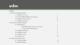 មាតិកា
ហសចកដីហផដើម
១. ហគ្នលន្ហយបាយសន្ដិសុខហលើ្ន្ធាន្
១.១ ការហរបើរបាស់ Anti-Virus ១
១.២ ការកាំែត់សិទ្ធិកនុងការហរបើរបាស់ (Authentication) ២
១.៣ ការហរបើរបាស់ External Devices ៣
១.៤ ការហរបើរបាស់ Application ៣
២. ហគ្នលន្ហយបាយសន្ដិសុខហលើបណាដ ញ
២.១ ការហរៀបចាំបណាដ ញ ៤
ក. រចនសមព័ន្ធ បណាដ ញ (Network Infrastructure) ៥
ខ. ទ្ប់សាក ត់ការខូចខ្តហៅហលើបណាដ ញ ៦
២.២ ការហរបើរបាស់រកយសមាង ត់ ៨
២.៣ ការហរបើរបាស់ Internet ៩
២.៤ ការហរបើរបាស់ E-Mail ៩
២.៥ ការររ ពី Spam ១០
៣. ហគ្នលន្ហយយបាយកងរកា ការររ
៣.១ ការ Backup ទ្ិន្នន្័យ ១១
៣.២ ឃ្ល ាំហមើលការហរបើរបាស់ ១១
 
