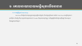 ១. បោលនបោាយសនតិសុខបលើធនធាន
១.១ ការហរបើរបាស់ Anti-Virus
Anti-Virus ក៏ជាកផនកសាំខ្ន្់មួយកនុងការរកាសុវតថិភាពទ្ិន្នន្័យ ពីការបាំផាល ញពីហមហរាគ ផងកដរ។ Anti-Virus មាន្ហរចើន្របហភទ្។
របសិទ្ធិភាព ន្ិងតថ្មល គឺខុសៗគ្នន ហៅតាមរបហភទ្របស់ Provider ន្ិងរបហភទ្អាជា្ ប័ែណ ។ ហយើងរតូវហរជើសហរ ើសឱ្យបាន្រតឹមរតូវ ន្ិងសមរសប
ន្ឹងតរមូវការជាក់កសដង។
១
 