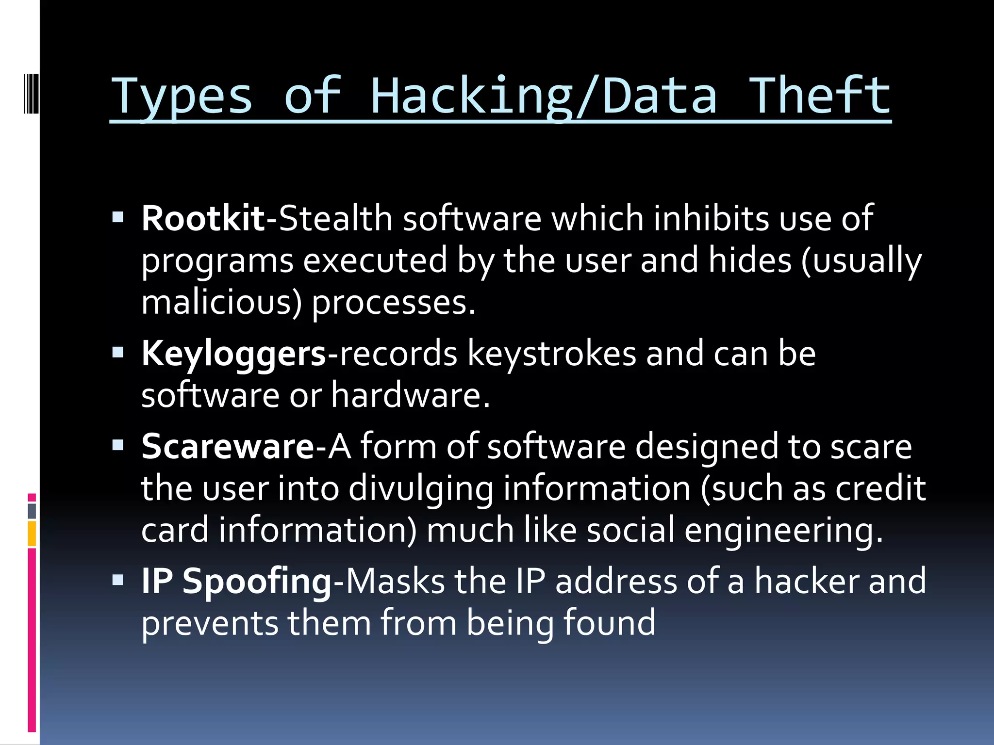 Types of Hacking/Data Theft
 Rootkit-Stealth software which inhibits use of
programs executed by the user and hides (usually
malicious) processes.
 Keyloggers-records keystrokes and can be
software or hardware.
 Scareware-A form of software designed to scare
the user into divulging information (such as credit
card information) much like social engineering.
 IP Spoofing-Masks the IP address of a hacker and
prevents them from being found
 