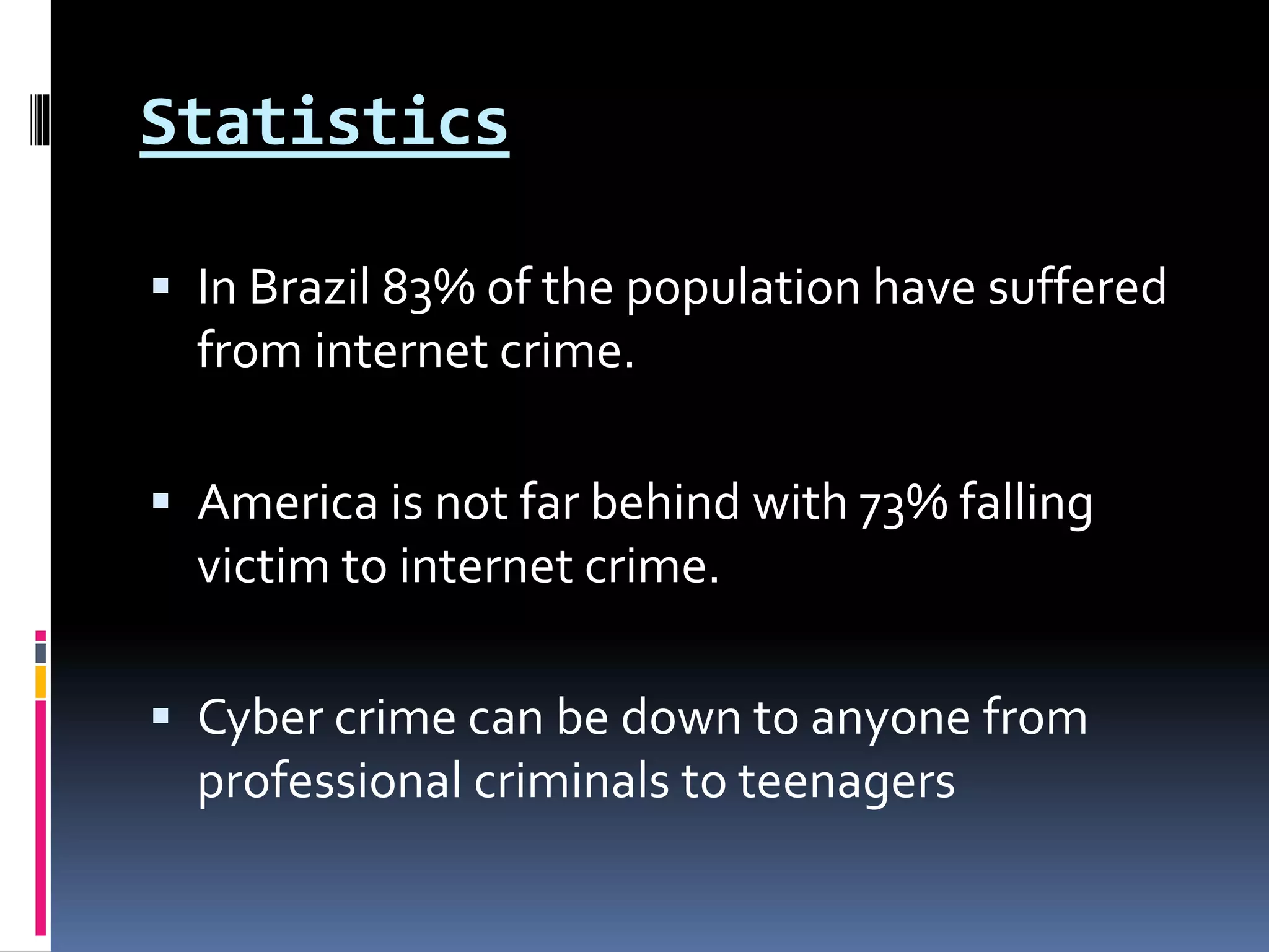 Statistics
 In Brazil 83% of the population have suffered
from internet crime.
 America is not far behind with 73% falling
victim to internet crime.
 Cyber crime can be down to anyone from
professional criminals to teenagers
 