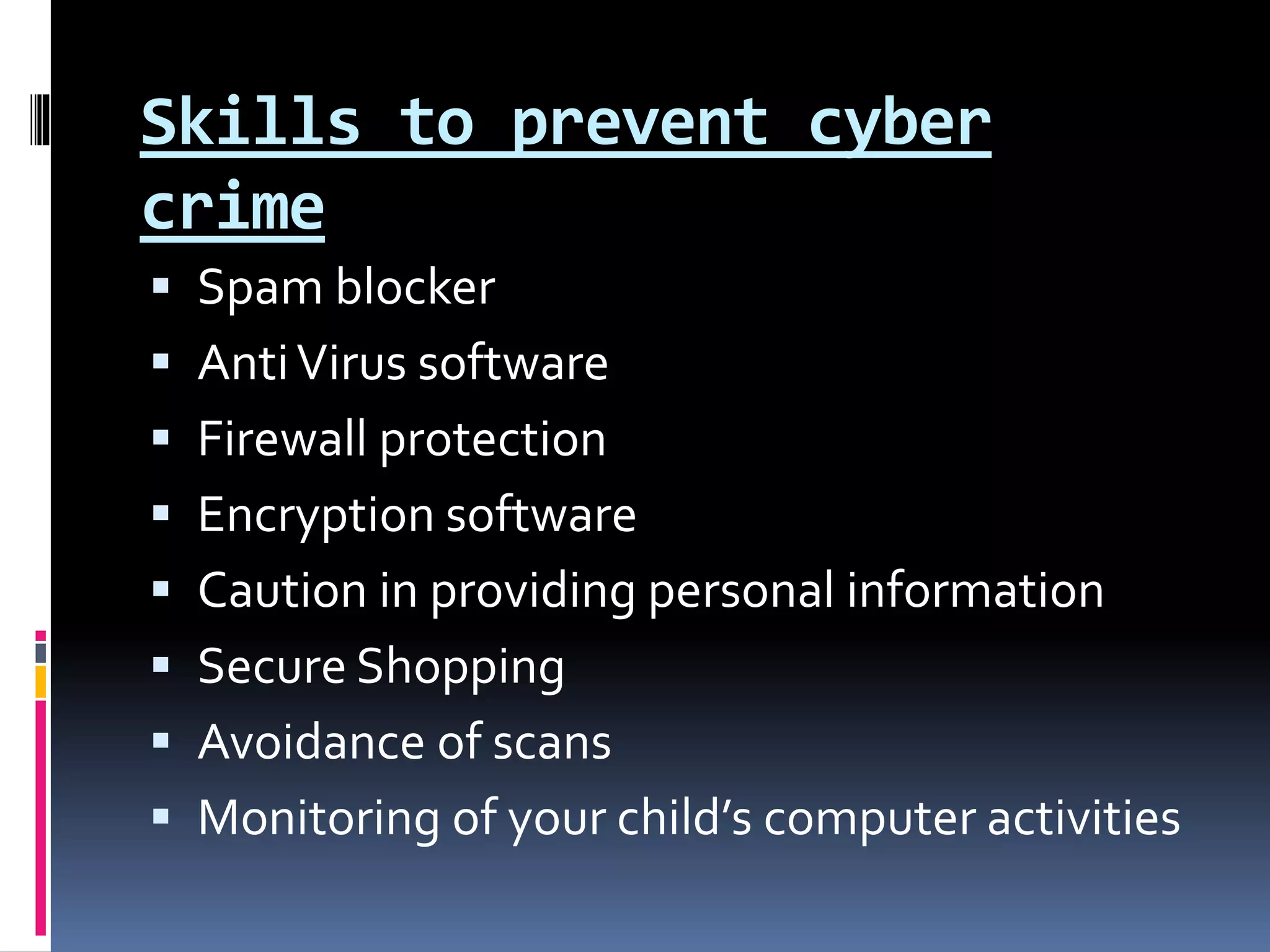 Skills to prevent cyber
crime
 Spam blocker
 AntiVirus software
 Firewall protection
 Encryption software
 Caution in providing personal information
 Secure Shopping
 Avoidance of scans
 Monitoring of your child’s computer activities
 